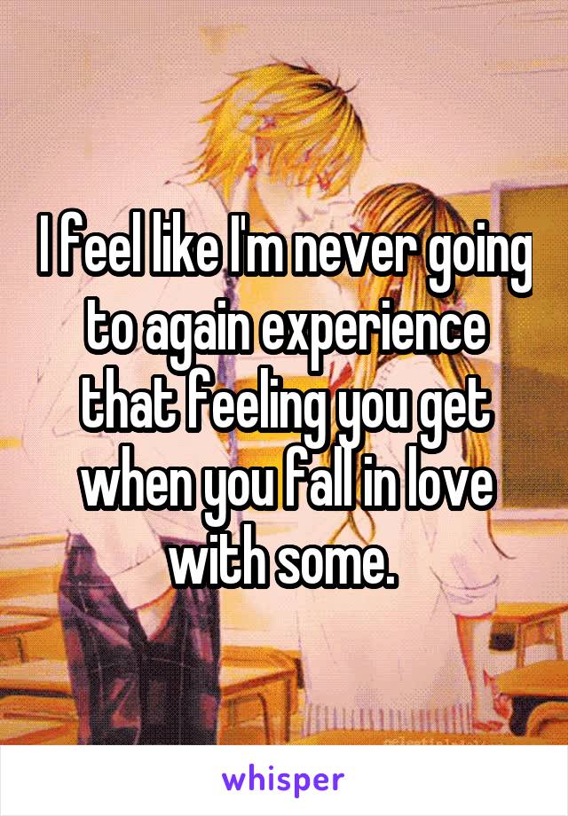 I feel like I'm never going to again experience that feeling you get when you fall in love with some. 