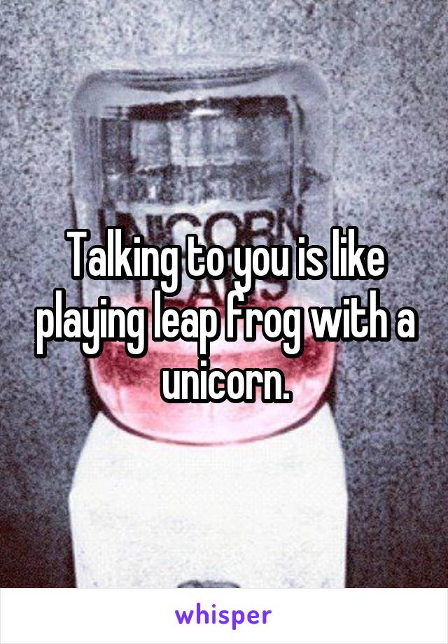 Talking to you is like playing leap frog with a unicorn.