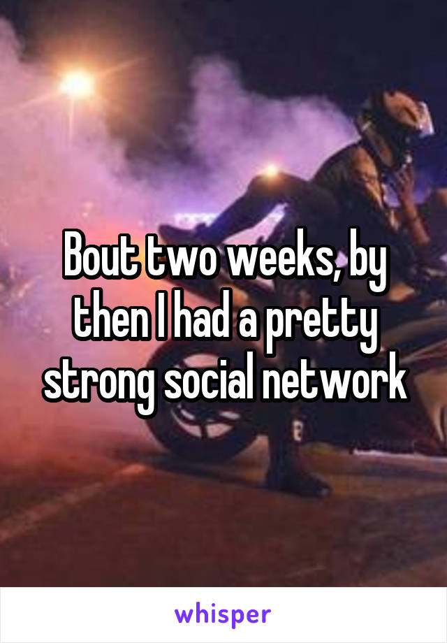 Bout two weeks, by then I had a pretty strong social network