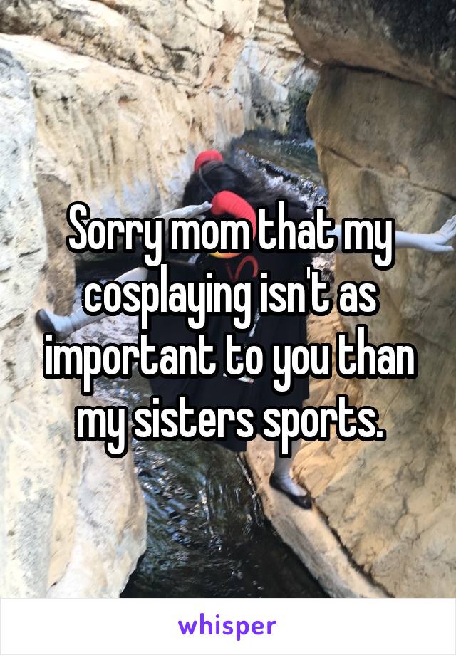 Sorry mom that my cosplaying isn't as important to you than my sisters sports.