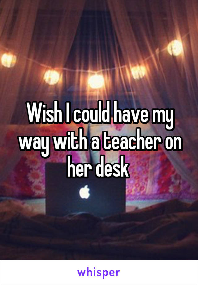 Wish I could have my way with a teacher on her desk 