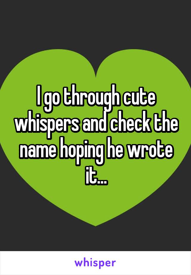 I go through cute whispers and check the name hoping he wrote it...
