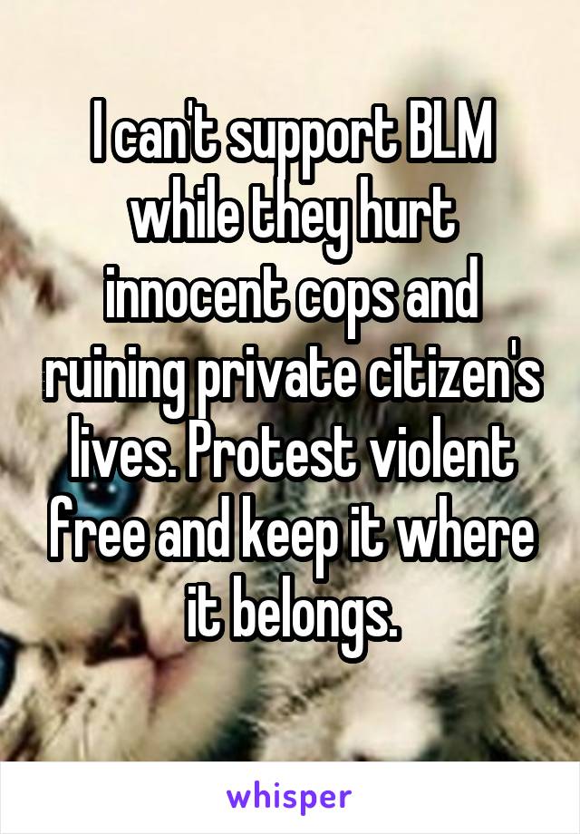 I can't support BLM while they hurt innocent cops and ruining private citizen's lives. Protest violent free and keep it where it belongs.
