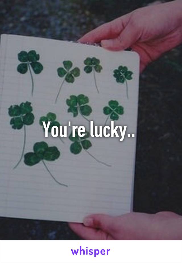 You're lucky.. 