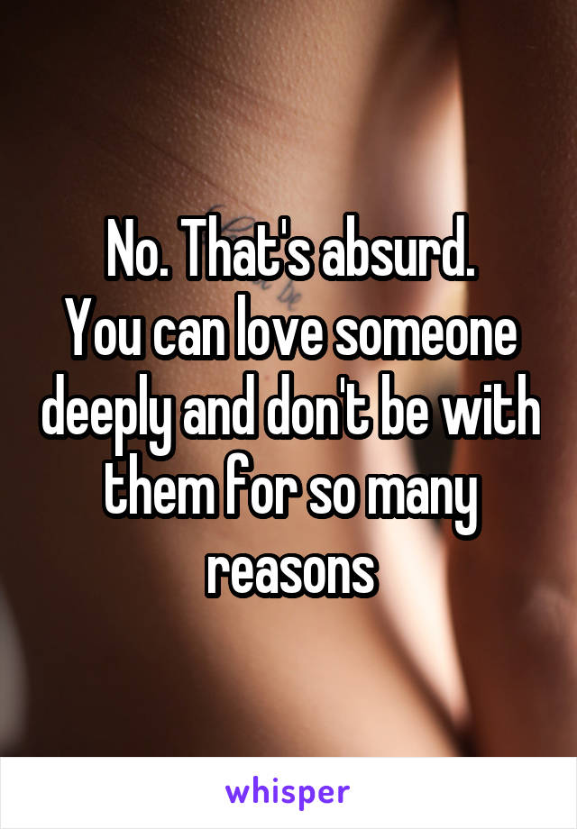 No. That's absurd.
You can love someone deeply and don't be with them for so many reasons