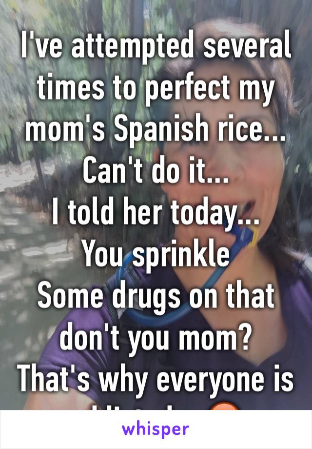 I've attempted several
times to perfect my mom's Spanish rice...
Can't do it...
I told her today...
You sprinkle
Some drugs on that don't you mom?
That's why everyone is addicted ...😡