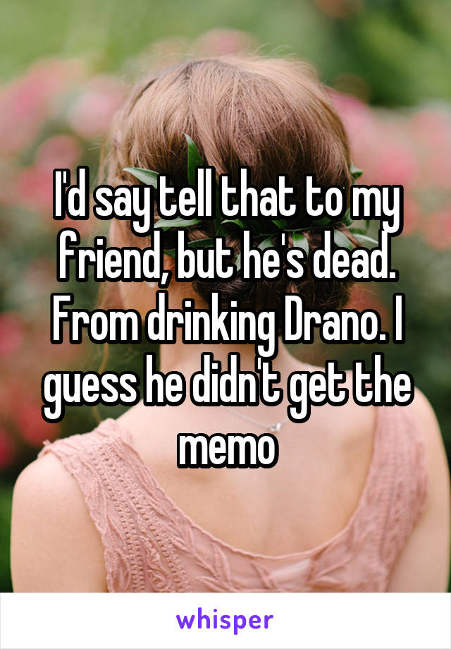 I'd say tell that to my friend, but he's dead. From drinking Drano. I guess he didn't get the memo