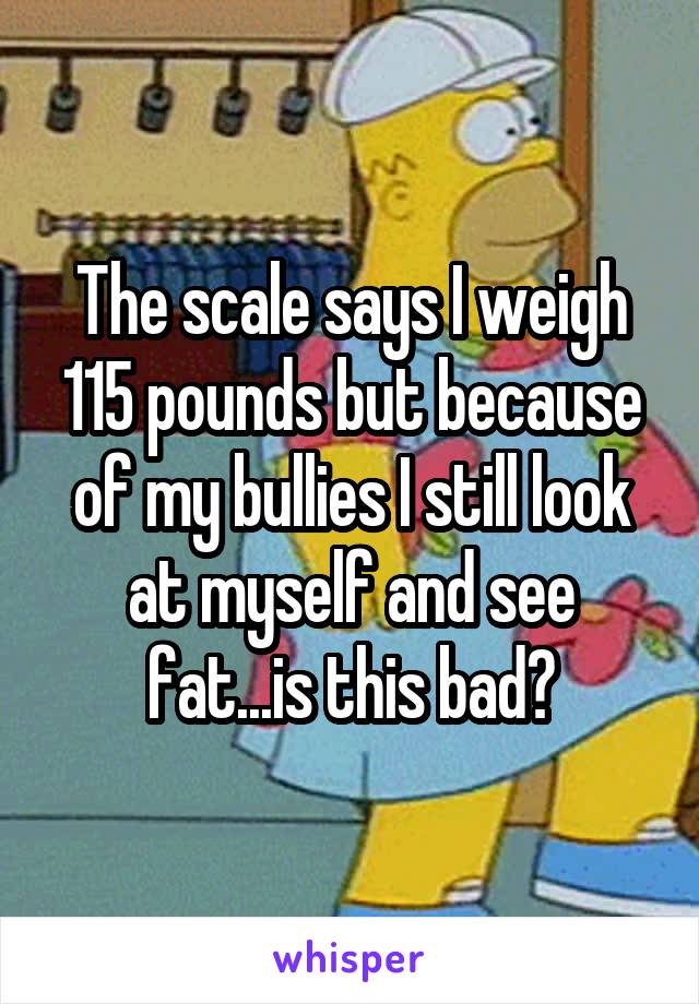 The scale says I weigh 115 pounds but because of my bullies I still look at myself and see fat...is this bad?