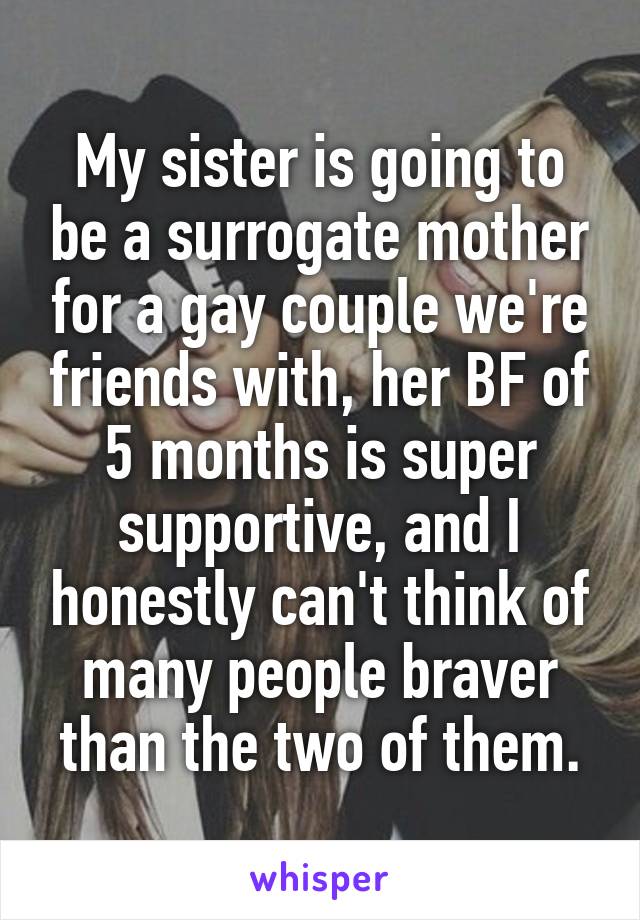 My sister is going to be a surrogate mother for a gay couple we're friends with, her BF of 5 months is super supportive, and I honestly can't think of many people braver than the two of them.