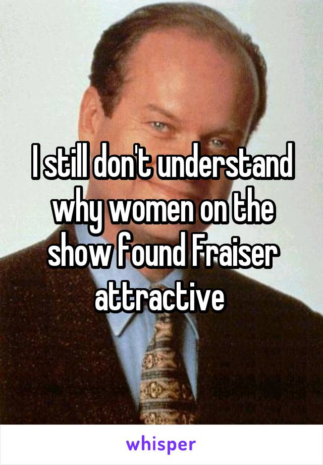 I still don't understand why women on the show found Fraiser attractive 