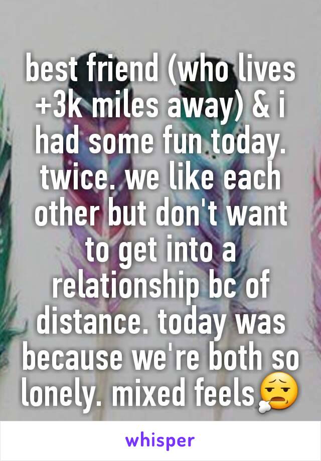 best friend (who lives +3k miles away) & i had some fun today. twice. we like each other but don't want to get into a relationship bc of distance. today was because we're both so lonely. mixed feels😧