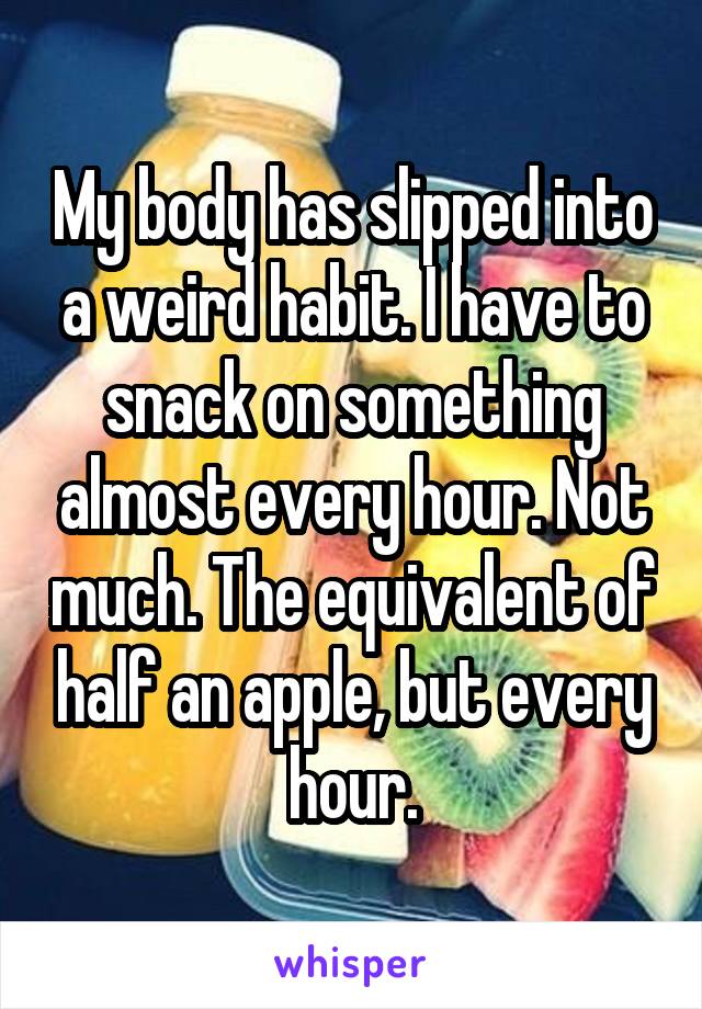 My body has slipped into a weird habit. I have to snack on something almost every hour. Not much. The equivalent of half an apple, but every hour.