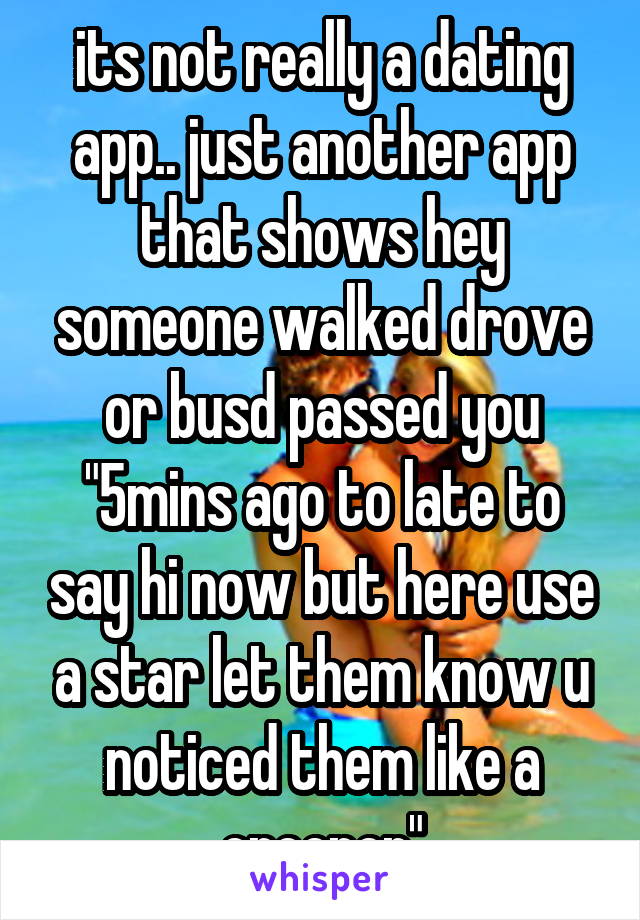 its not really a dating app.. just another app that shows hey someone walked drove or busd passed you "5mins ago to late to say hi now but here use a star let them know u noticed them like a creeper"