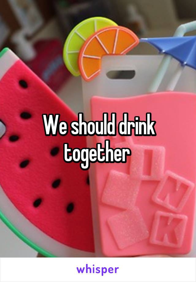 We should drink together 