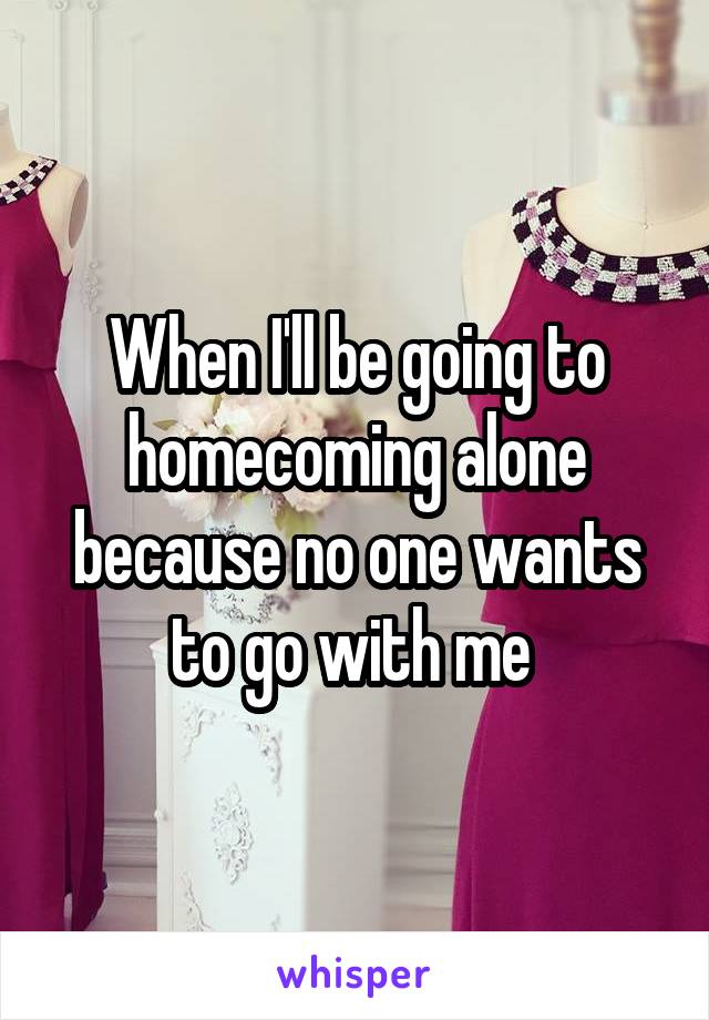 When I'll be going to homecoming alone because no one wants to go with me 