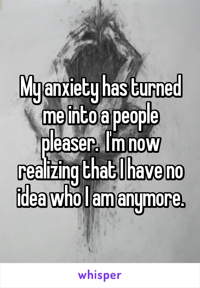 My anxiety has turned me into a people pleaser.  I'm now realizing that I have no idea who I am anymore.
