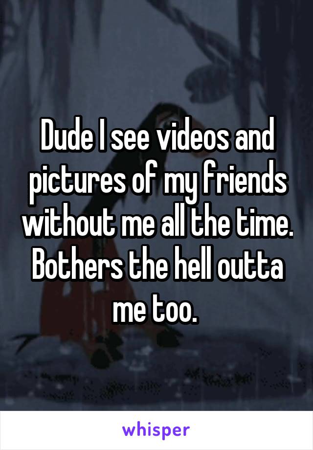 Dude I see videos and pictures of my friends without me all the time. Bothers the hell outta me too. 