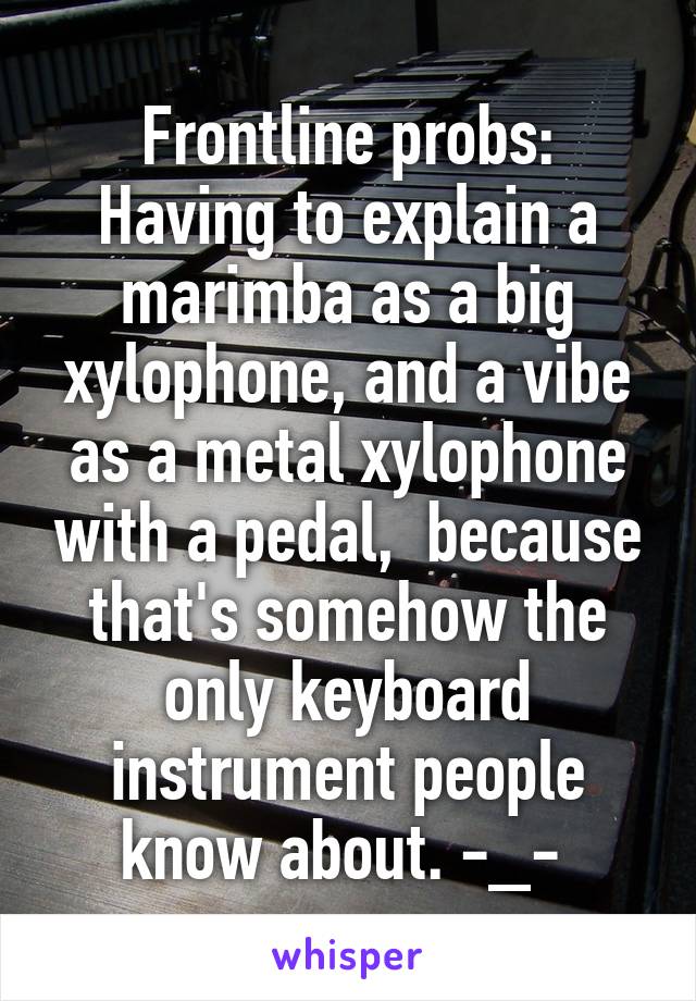 Frontline probs:
Having to explain a marimba as a big xylophone, and a vibe as a metal xylophone with a pedal,  because that's somehow the only keyboard instrument people know about. -_- 