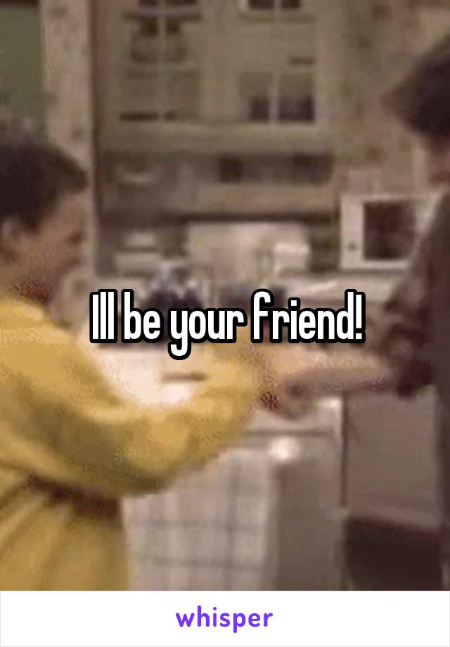 Ill be your friend!