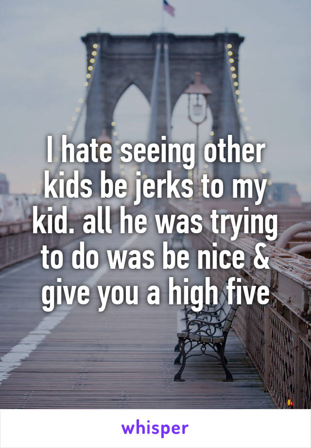 I hate seeing other kids be jerks to my kid. all he was trying to do was be nice & give you a high five