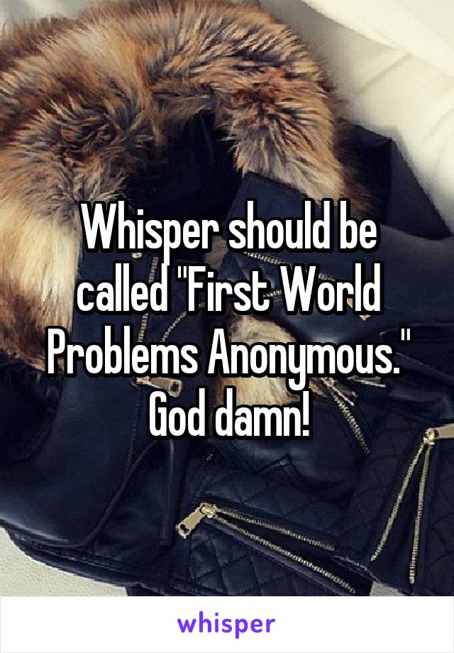 Whisper should be called "First World Problems Anonymous." God damn!