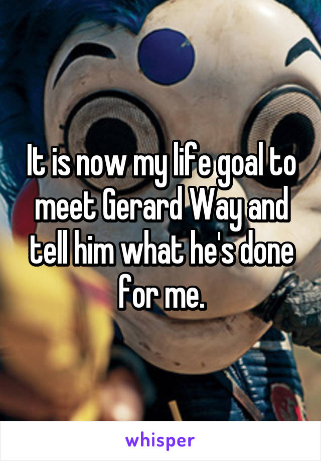 It is now my life goal to meet Gerard Way and tell him what he's done for me.