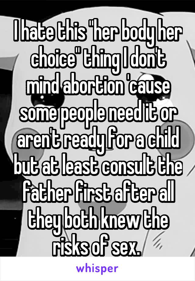 I hate this "her body her choice" thing I don't mind abortion 'cause some people need it or aren't ready for a child but at least consult the father first after all they both knew the risks of sex. 