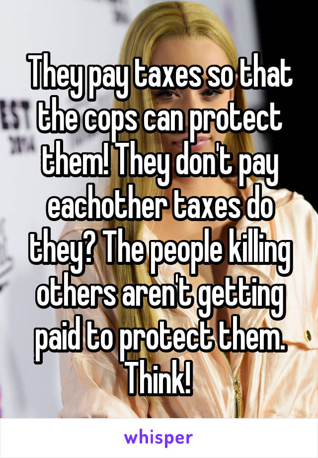 They pay taxes so that the cops can protect them! They don't pay eachother taxes do they? The people killing others aren't getting paid to protect them. Think! 