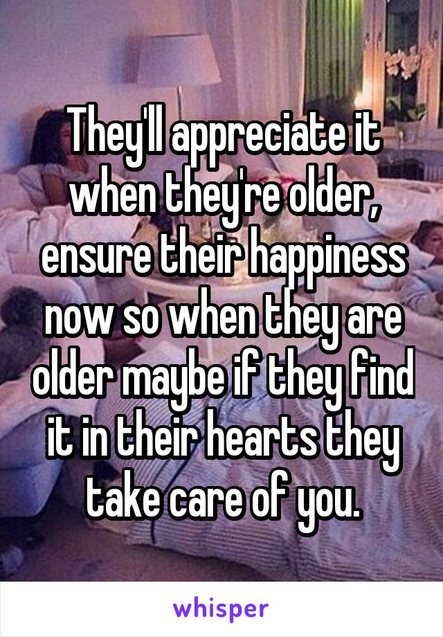 They'll appreciate it when they're older, ensure their happiness now so when they are older maybe if they find it in their hearts they take care of you.