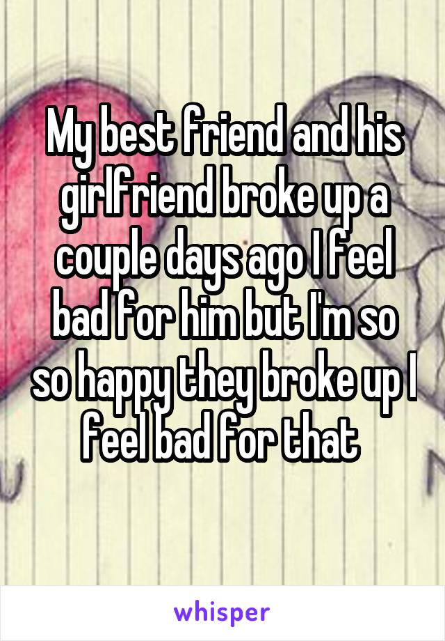 My best friend and his girlfriend broke up a couple days ago I feel bad for him but I'm so so happy they broke up I feel bad for that 
