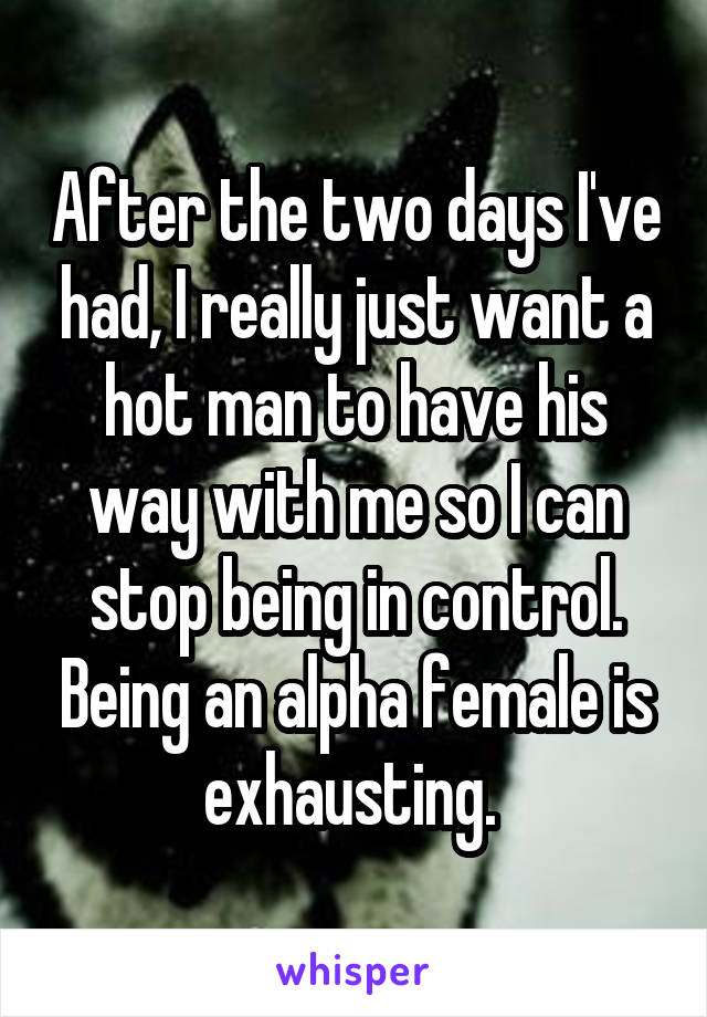 After the two days I've had, I really just want a hot man to have his way with me so I can stop being in control. Being an alpha female is exhausting. 