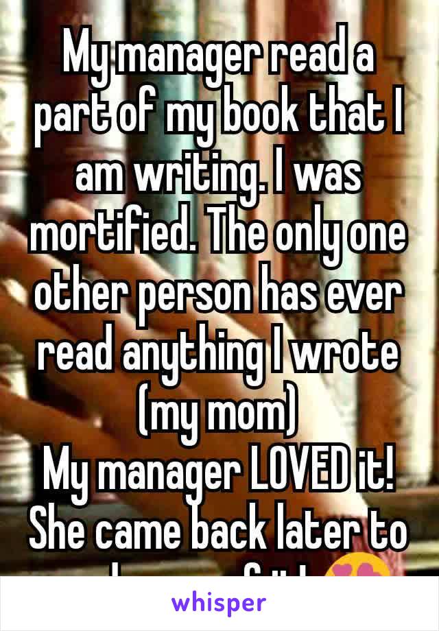 My manager read a part of my book that I am writing. I was mortified. The only one other person has ever read anything I wrote (my mom)
My manager LOVED it! She came back later to read more of it! 😍
