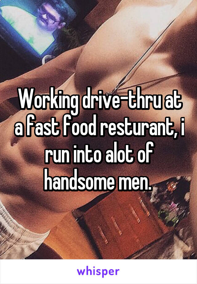 Working drive-thru at a fast food resturant, i run into alot of handsome men. 