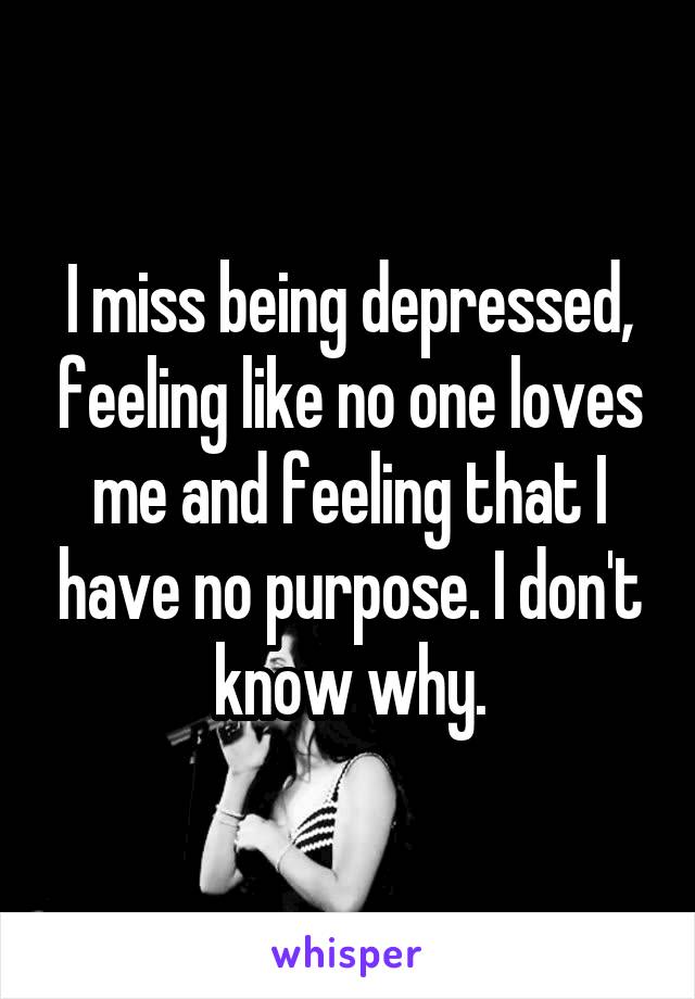 I miss being depressed, feeling like no one loves me and feeling that I have no purpose. I don't know why.