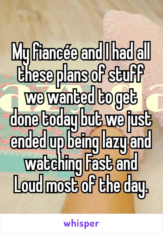 My fiancée and I had all these plans of stuff we wanted to get done today but we just ended up being lazy and watching Fast and Loud most of the day.