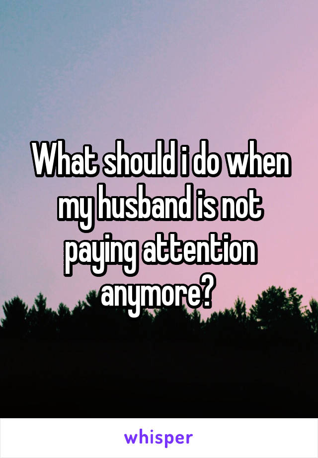 What should i do when my husband is not paying attention anymore? 