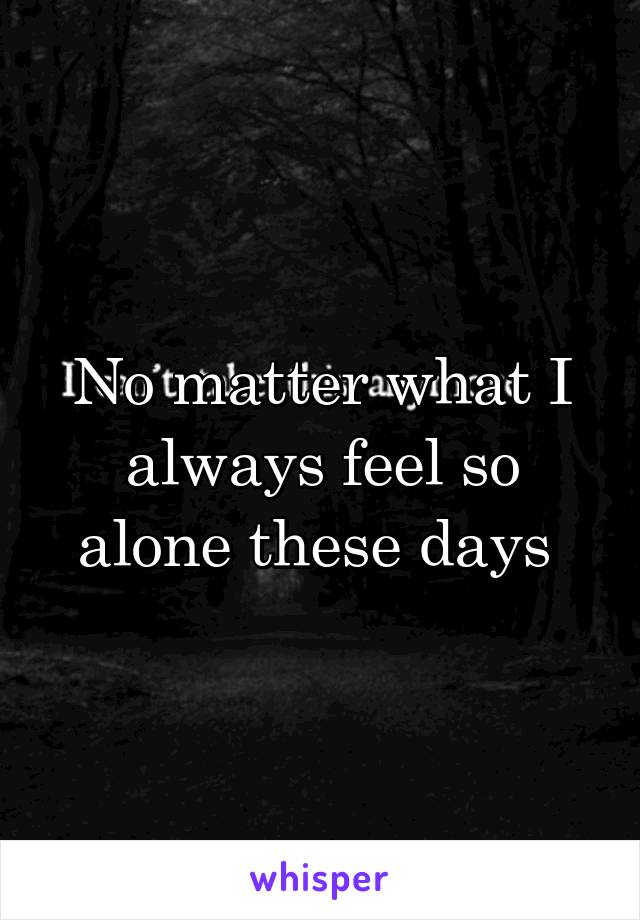No matter what I always feel so alone these days 
