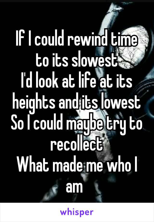 If I could rewind time to its slowest
I'd look at life at its heights and its lowest
So I could maybe try to recollect
What made me who I am 