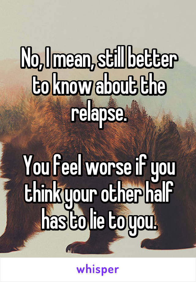 No, I mean, still better to know about the relapse.

You feel worse if you think your other half has to lie to you.