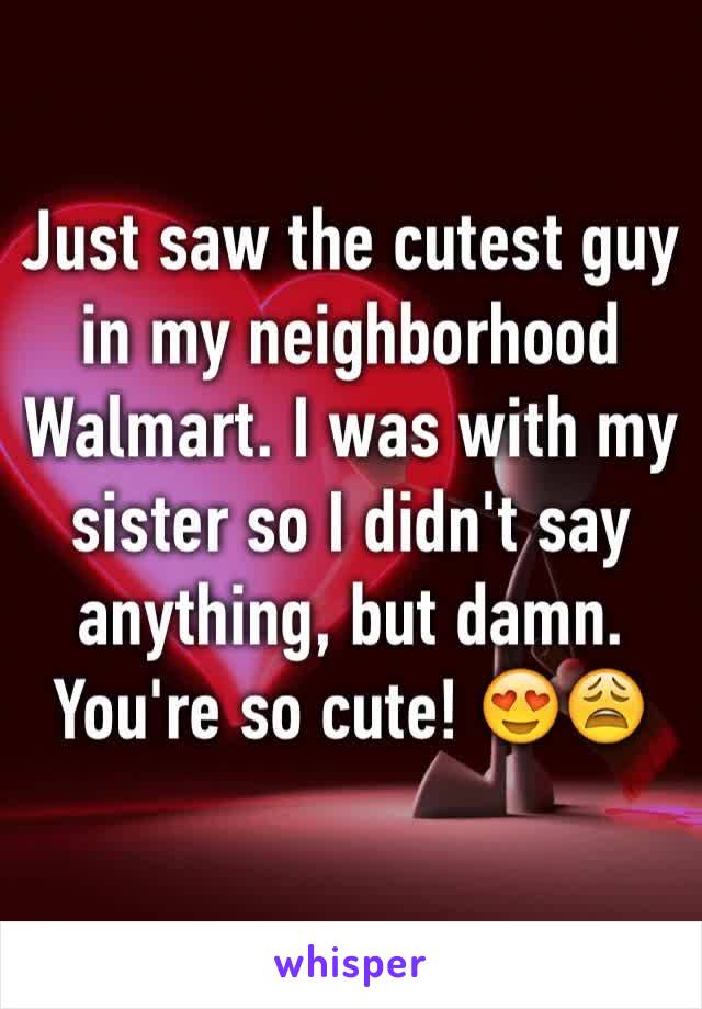 Just saw the cutest guy in my neighborhood Walmart. I was with my sister so I didn't say anything, but damn. You're so cute! 😍😩