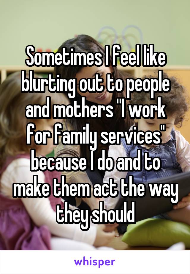 Sometimes I feel like blurting out to people and mothers "I work for family services" because I do and to make them act the way they should