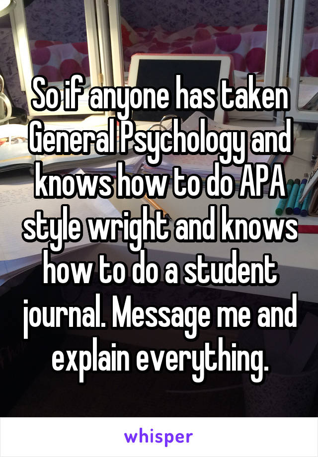 So if anyone has taken General Psychology and knows how to do APA style wright and knows how to do a student journal. Message me and explain everything.