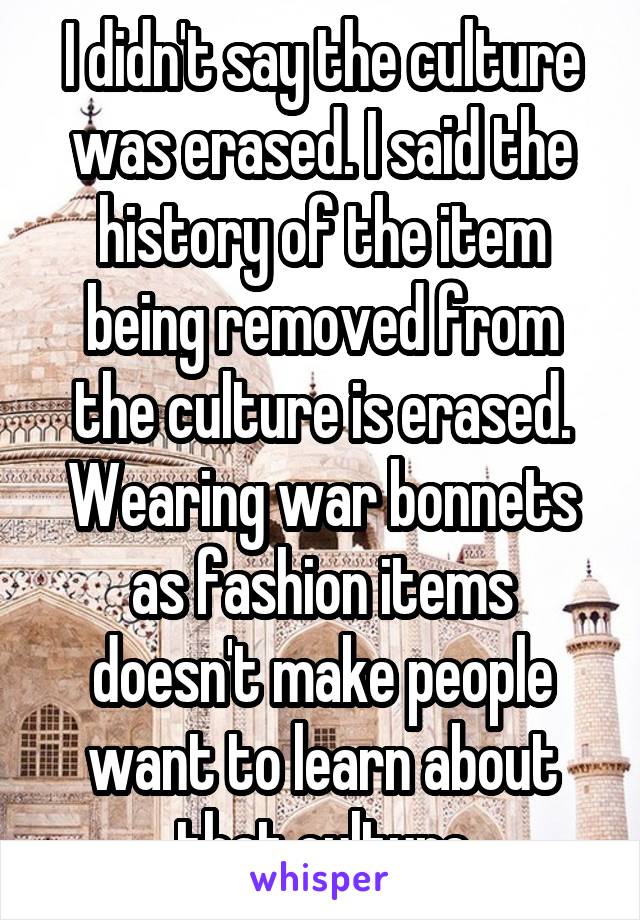 I didn't say the culture was erased. I said the history of the item being removed from the culture is erased. Wearing war bonnets as fashion items doesn't make people want to learn about that culture