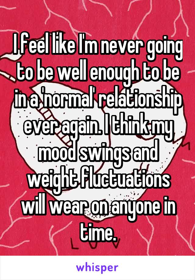 I feel like I'm never going to be well enough to be in a 'normal' relationship ever again. I think my mood swings and weight fluctuations will wear on anyone in time.