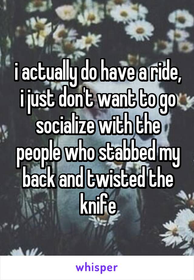 i actually do have a ride, i just don't want to go socialize with the people who stabbed my back and twisted the knife