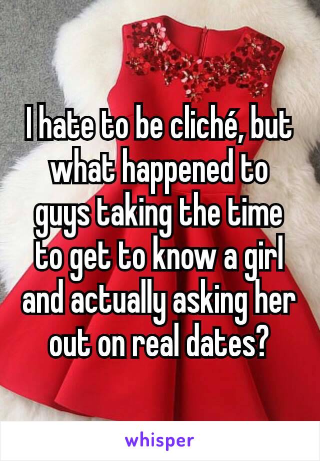 I hate to be cliché, but what happened to guys taking the time to get to know a girl and actually asking her out on real dates?