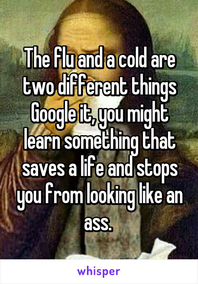 The flu and a cold are two different things
Google it, you might learn something that saves a life and stops you from looking like an ass. 