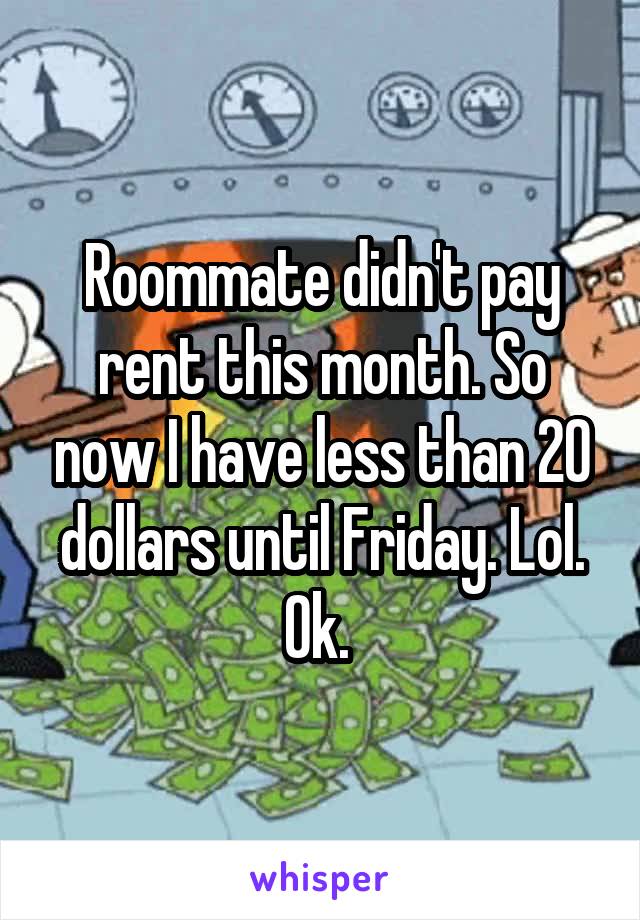 Roommate didn't pay rent this month. So now I have less than 20 dollars until Friday. Lol. Ok. 