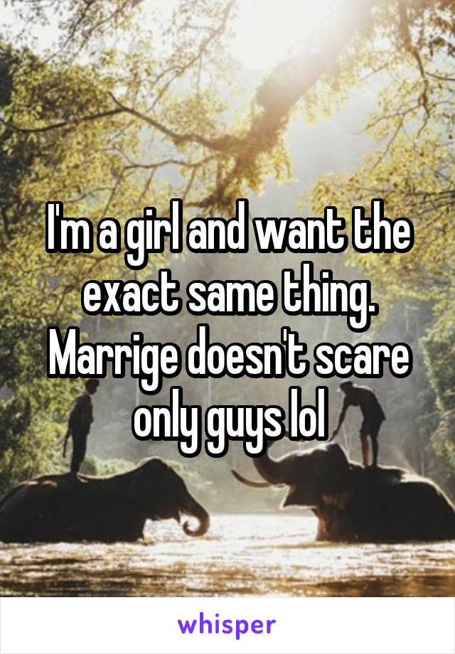 I'm a girl and want the exact same thing. Marrige doesn't scare only guys lol