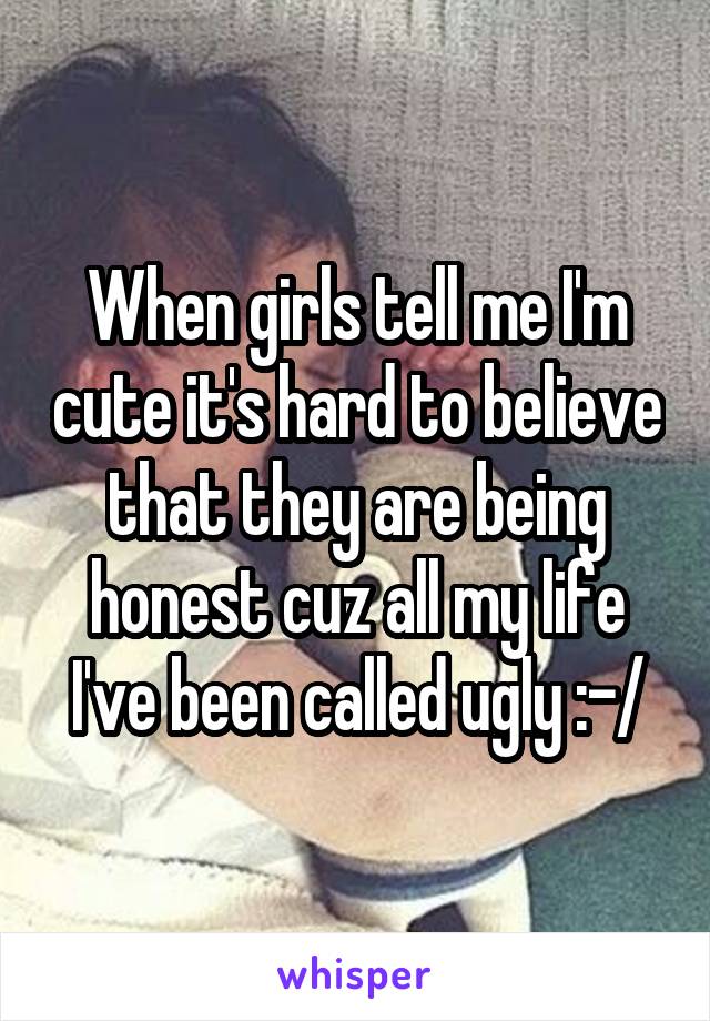 When girls tell me I'm cute it's hard to believe that they are being honest cuz all my life I've been called ugly :-/